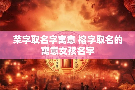 荣字取名字寓意 榕字取名的寓意女孩名字