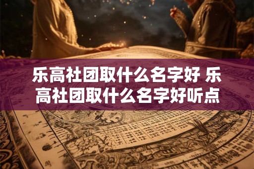 乐高社团取什么名字好 乐高社团取什么名字好听点