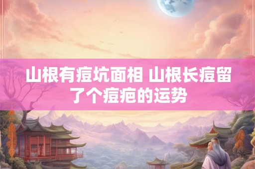 山根有痘坑面相 山根长痘留了个痘疤的运势
