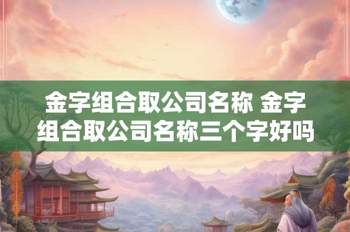 金字组合取公司名称 金字组合取公司名称三个字好吗
