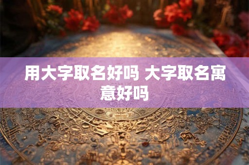 用大字取名好吗 大字取名寓意好吗