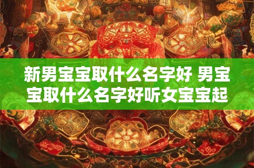 新男宝宝取什么名字好 男宝宝取什么名字好听女宝宝起什么名字好听