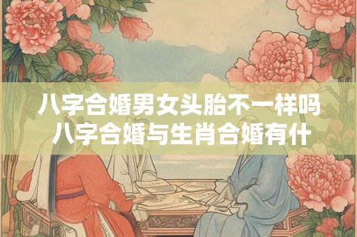八字合婚男女头胎不一样吗 八字合婚与生肖合婚有什么不一样