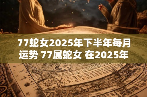 77蛇女2025年下半年每月运势 77属蛇女 在2025年下半年每月的运势怎么样