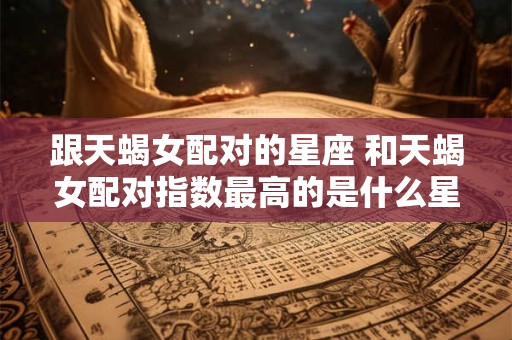 跟天蝎女配对的星座 和天蝎女配对指数最高的是什么星座