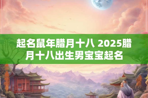 起名鼠年腊月十八 2025腊月十八出生男宝宝起名