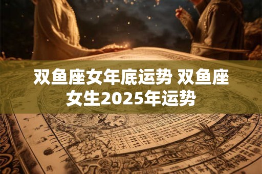 双鱼座女年底运势 双鱼座女生2025年运势