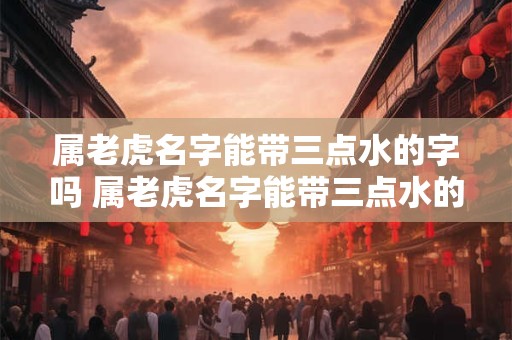 属老虎名字能带三点水的字吗 属老虎名字能带三点水的字吗男孩