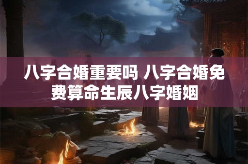 八字合婚重要吗 八字合婚免费算命生辰八字婚姻