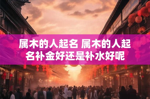 属木的人起名 属木的人起名补金好还是补水好呢