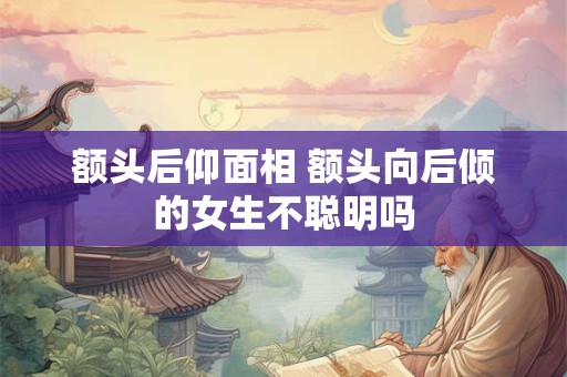 额头后仰面相 额头向后倾的女生不聪明吗