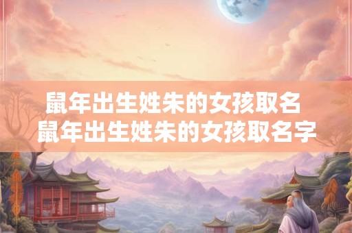 鼠年出生姓朱的女孩取名 鼠年出生姓朱的女孩取名字大全
