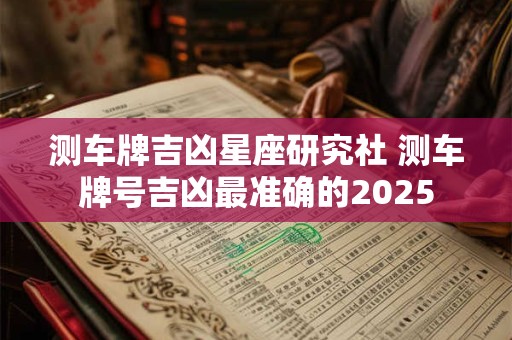 测车牌吉凶星座研究社 测车牌号吉凶最准确的2025