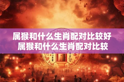 属猴和什么生肖配对比较好 属猴和什么生肖配对比较好婚姻