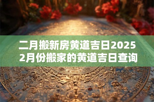 二月搬新房黄道吉日2025 2月份搬家的黄道吉日查询2025年