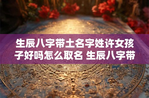 生辰八字带土名字姓许女孩子好吗怎么取名 生辰八字带土名字姓许女孩子好吗怎么取名好听