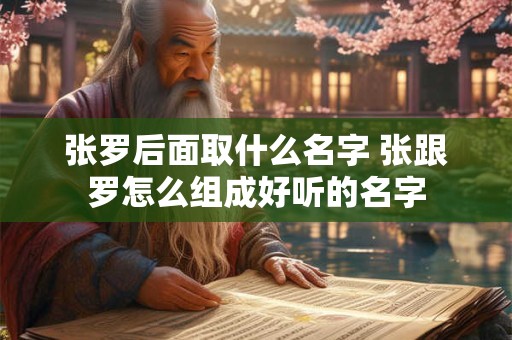 张罗后面取什么名字 张跟罗怎么组成好听的名字 张罗后面取什么名字 张跟罗怎么组成好听的名字