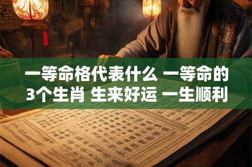 一等命格代表什么 一等命的3个生肖 生来好运 一生顺利