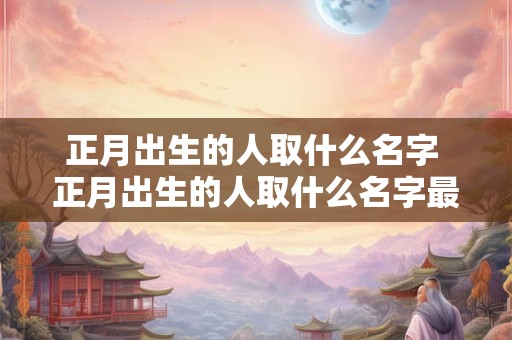 正月出生的人取什么名字 正月出生的人取什么名字最好