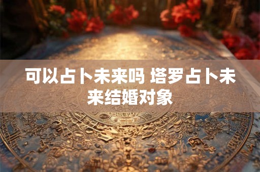 可以占卜未来吗 塔罗占卜未来结婚对象