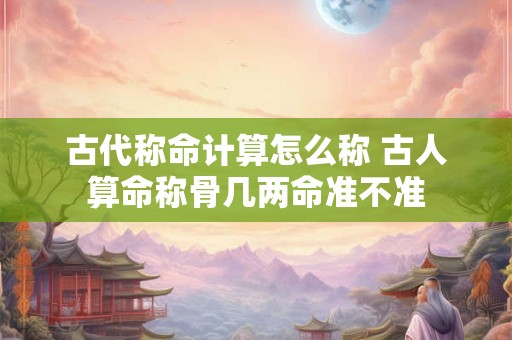 古代称命计算怎么称 古人算命称骨几两命准不准