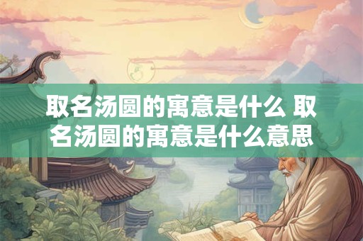 取名汤圆的寓意是什么 取名汤圆的寓意是什么意思
