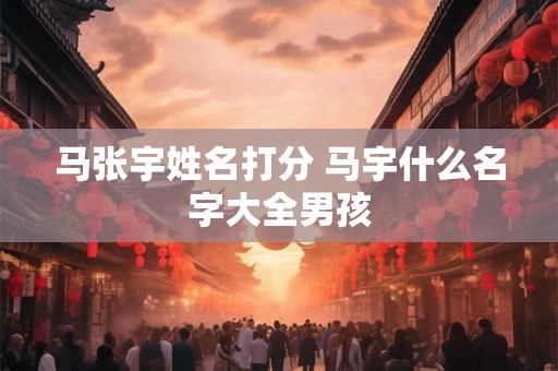 马张宇姓名打分 马宇什么名字大全男孩 马张宇姓名打分 马宇什么名字大全男孩