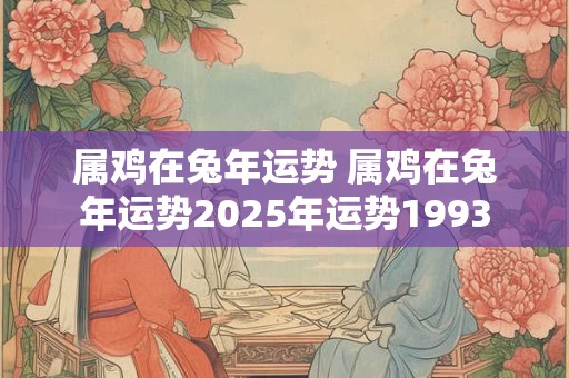 属鸡在兔年运势 属鸡在兔年运势2025年运势1993