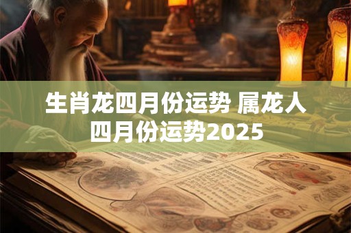 生肖龙四月份运势 属龙人四月份运势2025 生肖龙四月份运势 属龙人四月份运势2025
