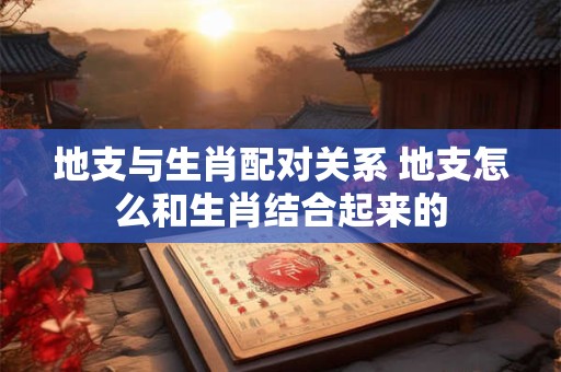 地支与生肖配对关系 地支怎么和生肖结合起来的