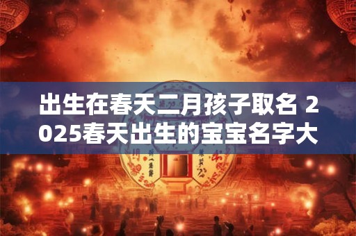 出生在春天二月孩子取名 2025春天出生的宝宝名字大全