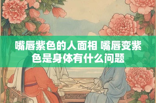 嘴唇紫色的人面相 嘴唇变紫色是身体有什么问题