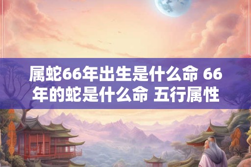 属蛇66年出生是什么命 66年的蛇是什么命 五行属性