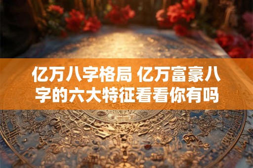亿万八字格局 亿万富豪八字的六大特征看看你有吗