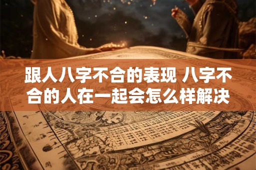 跟人八字不合的表现 八字不合的人在一起会怎么样解决方案吗