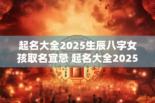 起名大全2025生辰八字女孩取名宜忌 起名大全2025生辰八字女孩取名宜忌是什么