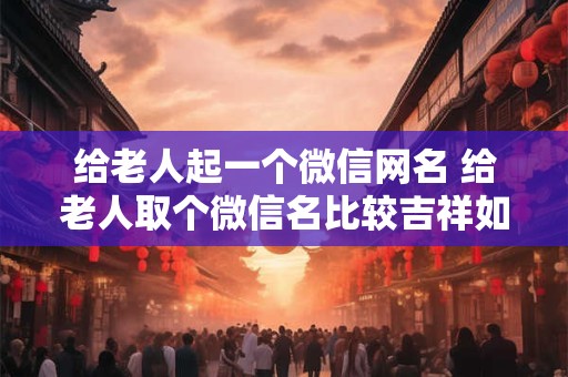 给老人起一个微信网名 给老人取个微信名比较吉祥如意的什么名字比较好听一点