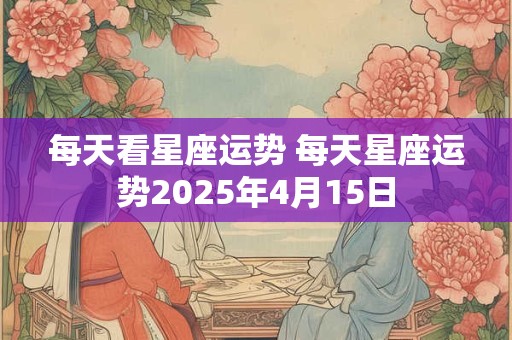 每天看星座运势 每天星座运势2025年4月15日