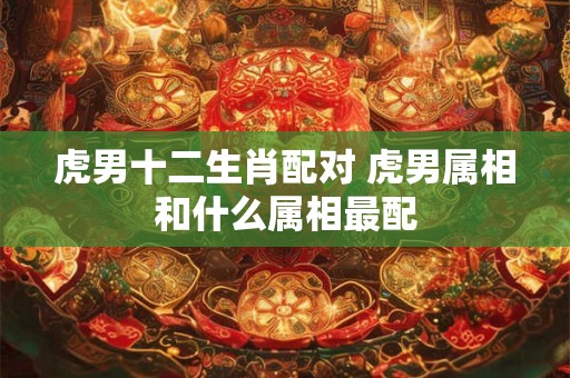 虎男十二生肖配对 虎男属相和什么属相最配