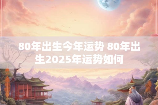 80年出生今年运势 80年出生2025年运势如何