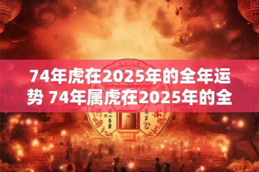 74年虎在2025年的全年运势 74年属虎在2025年的全年运势