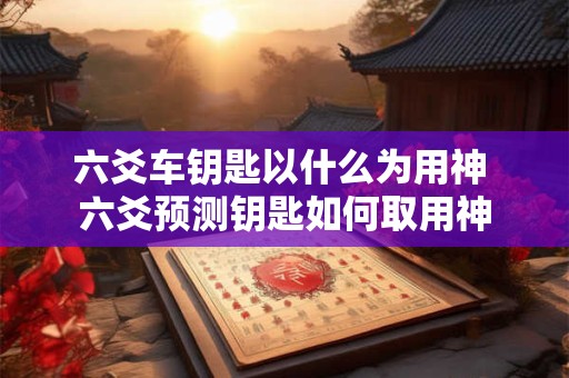 六爻车钥匙以什么为用神 六爻预测钥匙如何取用神