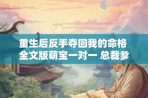 详细阅读:重生后反手夺回我的命格 全文版萌宝一对一 总裁爹地宠上天 重生后反手夺回我的命格 全文版萌宝一对一 总裁爹地宠上天