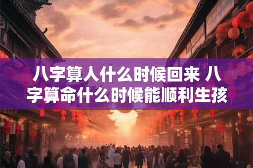 八字算人什么时候回来 八字算命什么时候能顺利生孩子
