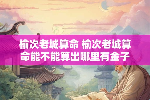 榆次老城算命 榆次老城算命能不能算出哪里有金子