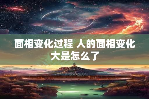 面相变化过程 人的面相变化大是怎么了