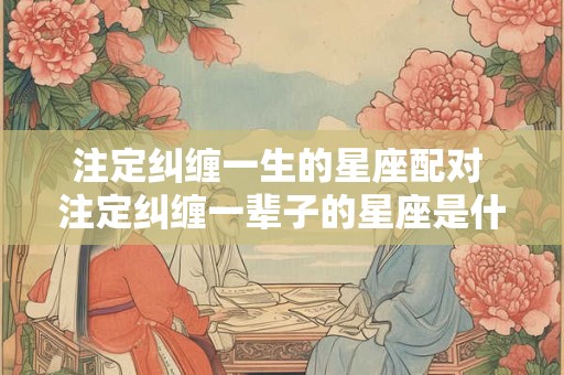 注定纠缠一生的星座配对 注定纠缠一辈子的星座是什么意思