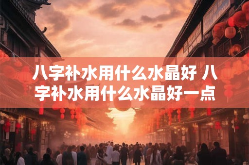 八字补水用什么水晶好 八字补水用什么水晶好一点