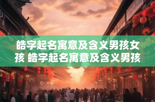 皓字起名寓意及含义男孩女孩 皓字起名寓意及含义男孩女孩怎么取