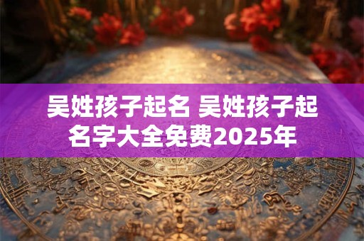 吴姓孩子起名 吴姓孩子起名字大全免费2025年